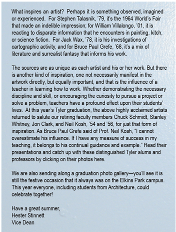 What inspires an artist?  Perhaps it is something observed, imagined or experienced.  For Stephen Talasnik, �79, it�s the 1964 World�s Fair that made an indelible impression; for William Villalongo, �01, it is reacting to disparate information that he encounters in painting, kitch, or science fiction.  For Jack Wax, �78, it is his investigations of cartographic activity, and for Bruce Paul Grefe, �68, it�s a mix of literature and surrealist fantasy that informs his work.  
The sources are as unique as each artist and his or her  work. But there is another kind of inspiration, one not necessarily manifest in the artwork directly, but equally important, and that is the influence of a teacher in learning how to work. Whether demonstrating the necessary discipline and skill, or encouraging the curiosity to pursue a project or solve a problem, teachers have a profound effect upon their students� lives.  At this year�s Tyler graduation, the above highly acclaimed artists returned to salute our retiring faculty members Chuck Schmidt, Stanley Whitney, Jon Clark, and Neil Kosh, �54 and �56, for just that form of inspiration. As Bruce Paul Grefe said of Prof. Neil Kosh, �I cannot overestimate his influence. If I have any measure of success in my teaching, it belongs to his continual guidance and example.�  Read their presentations and catch up with these distinguished Tyler alums and professors by clicking on their photos here.
We are also sending along a graduation photo gallery�you�ll see it is still the festive occasion that it always was on the Elkins Park campus.  This year everyone, including students from Architecture, could celebrate together!  
Have a great summer, 
Hester Stinnett
 Vice Dean

